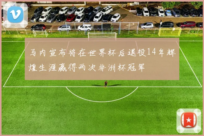 马内宣布将在世界杯后退役14年辉煌生涯赢得两次非洲杯冠军