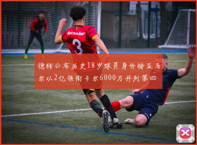 德转公布历史18岁球员身价榜亚马尔以2亿领衔卡尔6000万并列第四