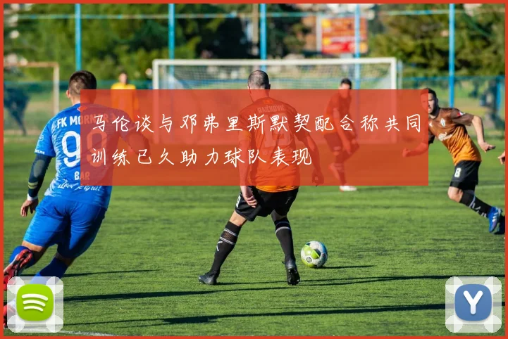 马伦谈与邓弗里斯默契配合称共同训练已久助力球队表现