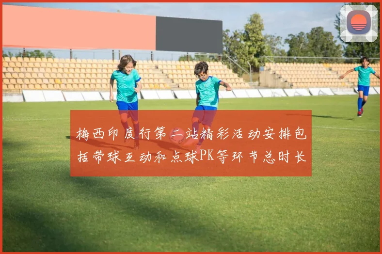 梅西印度行第二站精彩活动安排包括带球互动和点球PK等环节总时长80分钟