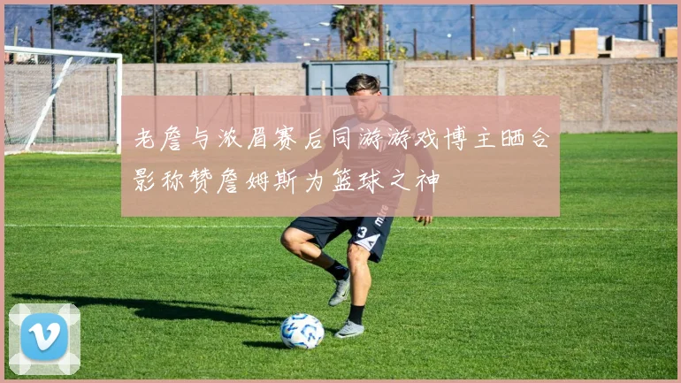 老詹与浓眉赛后同游游戏博主晒合影称赞詹姆斯为篮球之神