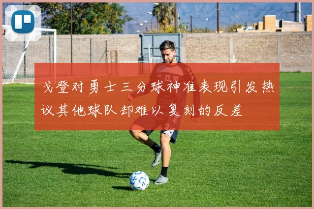 戈登对勇士三分球神准表现引发热议其他球队却难以复刻的反差