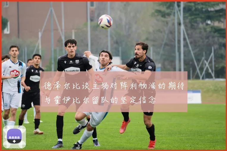 德泽尔比谈主场对阵利物浦的期待与霍伊比尔留队的坚定信念