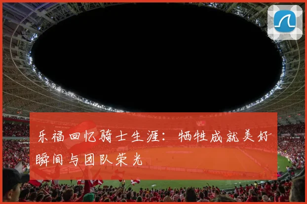 乐福回忆骑士生涯：牺牲成就美好瞬间与团队荣光