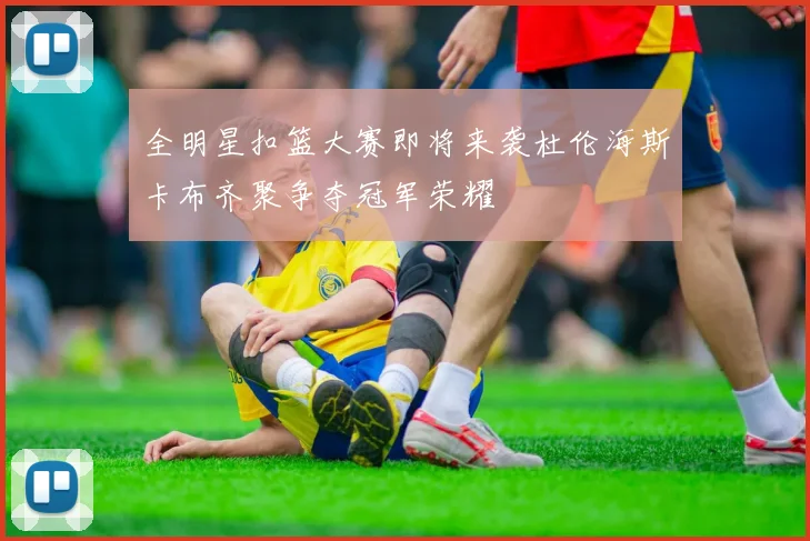 全明星扣篮大赛即将来袭杜伦海斯卡布齐聚争夺冠军荣耀