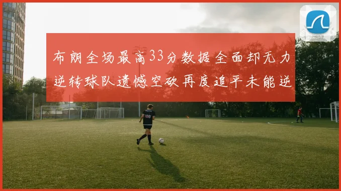 布朗全场最高33分数据全面却无力逆转球队遗憾空砍再度追平未能逆袭