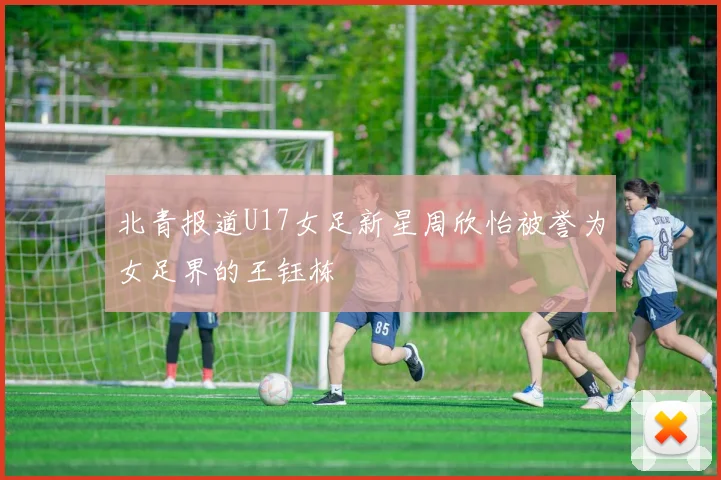 北青报道U17女足新星周欣怡被誉为女足界的王钰栋