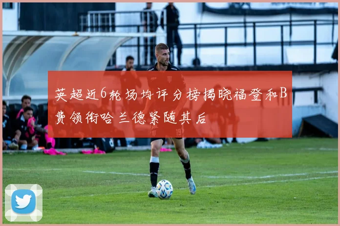 英超近6轮场均评分榜揭晓福登和B费领衔哈兰德紧随其后