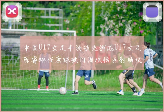 中国U17女足半场领先挪威U17女足陈睿琳任意球破门周欣怡点射助攻