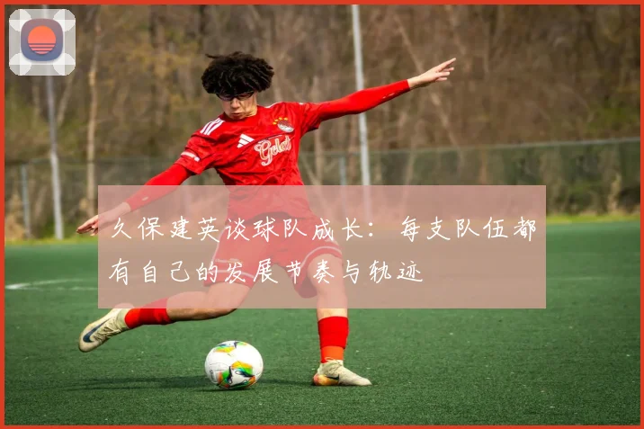 久保建英谈球队成长：每支队伍都有自己的发展节奏与轨迹