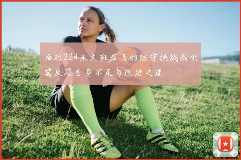 面对224米文班亚马的防守挑战我们需反思自身不足与改进之道