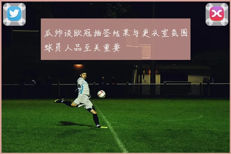 瓜帅谈欧冠抽签结果与更衣室氛围球员人品至关重要