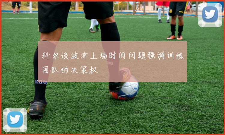 科尔谈波津上场时间问题强调训练团队的决策权