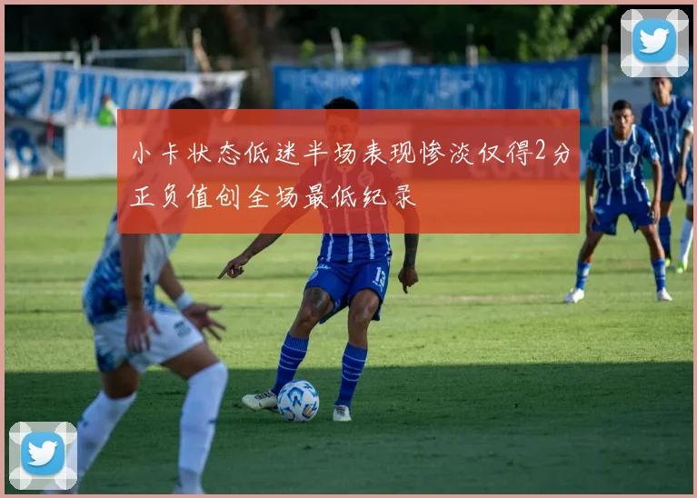 小卡状态低迷半场表现惨淡仅得2分正负值创全场最低纪录