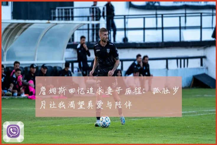 詹姆斯回忆追求妻子历程：孤独岁月让我渴望真爱与陪伴