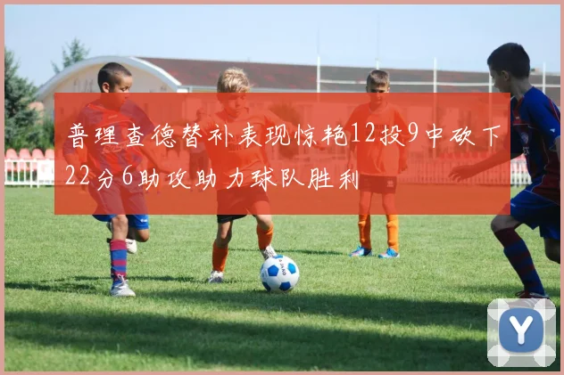 普理查德替补表现惊艳12投9中砍下22分6助攻助力球队胜利