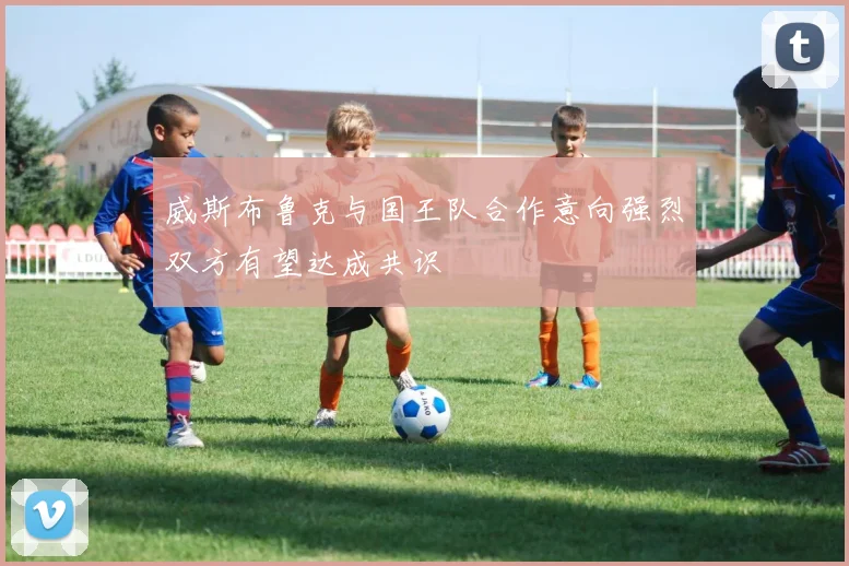 威斯布鲁克与国王队合作意向强烈双方有望达成共识