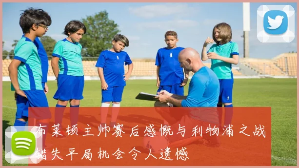 布莱顿主帅赛后感慨与利物浦之战错失平局机会令人遗憾