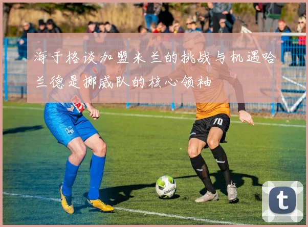海于格谈加盟米兰的挑战与机遇哈兰德是挪威队的核心领袖