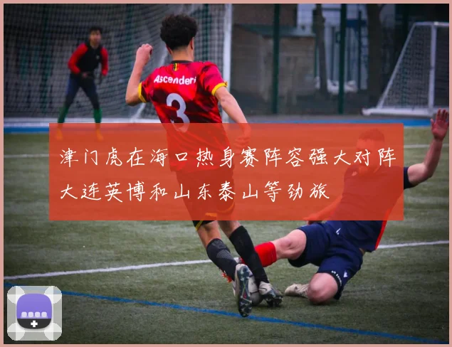 津门虎在海口热身赛阵容强大对阵大连英博和山东泰山等劲旅
