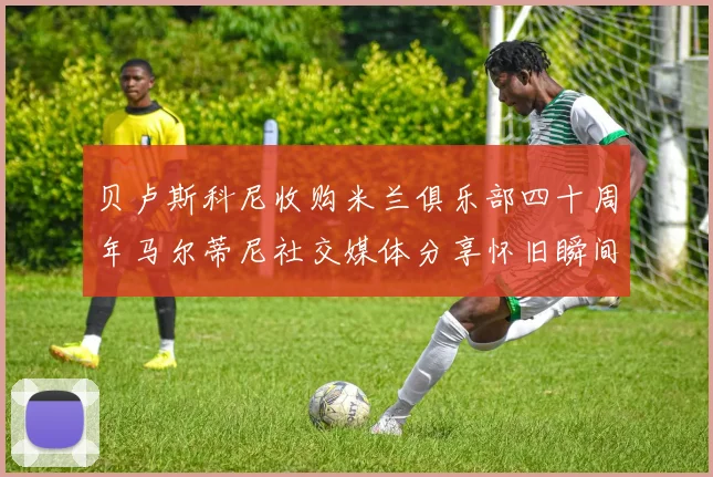 贝卢斯科尼收购米兰俱乐部四十周年马尔蒂尼社交媒体分享怀旧瞬间