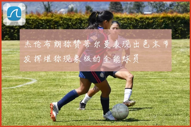 杰伦布朗称赞蒂尔曼表现出色末节发挥堪称现象级的全能球员