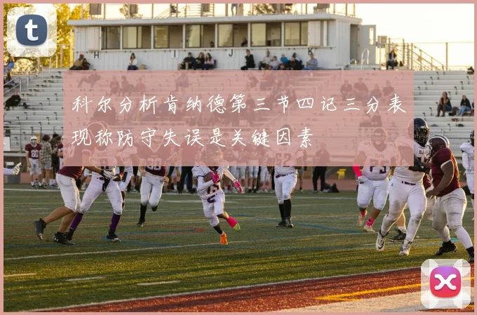 科尔分析肯纳德第三节四记三分表现称防守失误是关键因素