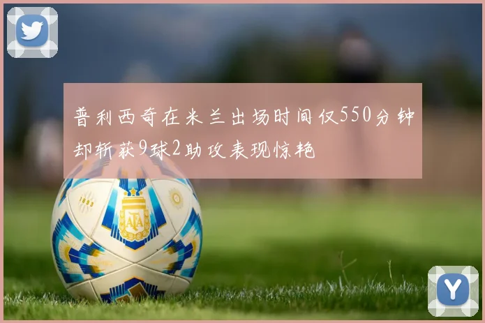 普利西奇在米兰出场时间仅550分钟却斩获9球2助攻表现惊艳