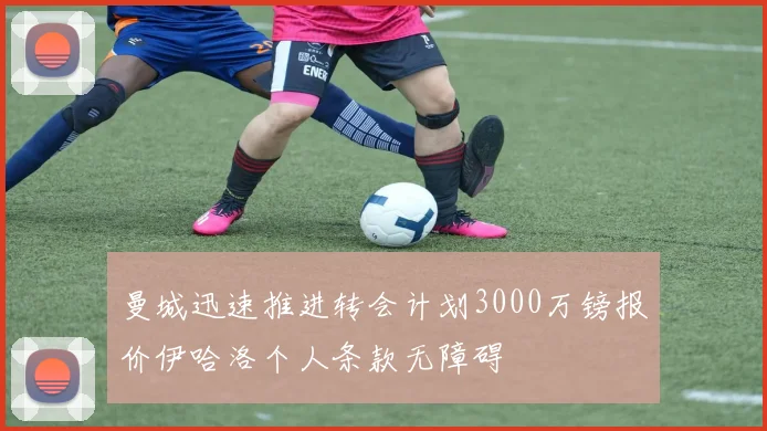 曼城迅速推进转会计划3000万镑报价伊哈洛个人条款无障碍