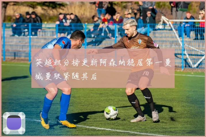 英超积分榜更新阿森纳稳居第一曼城曼联紧随其后