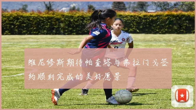 维尼修斯期待帕奎塔与弗拉门戈签约顺利完成的美好愿景