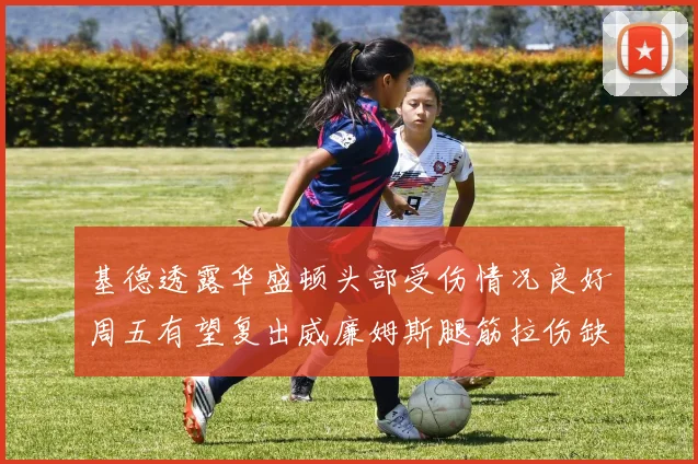 基德透露华盛顿头部受伤情况良好周五有望复出威廉姆斯腿筋拉伤缺席一周