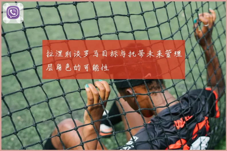 拉涅利谈罗马目标与托蒂未来管理层角色的可能性