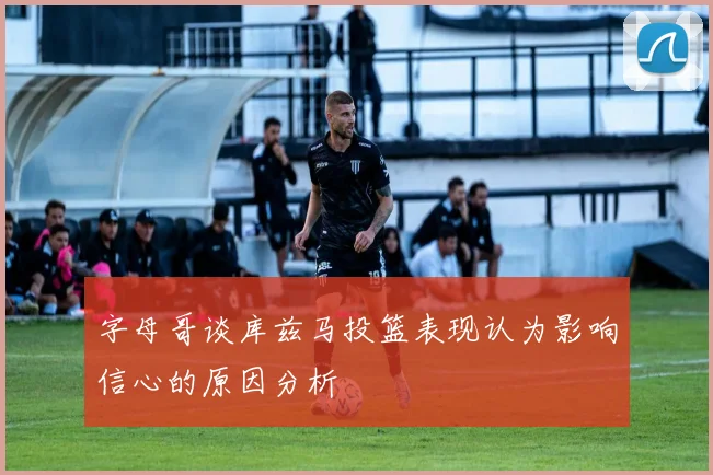 字母哥谈库兹马投篮表现认为影响信心的原因分析