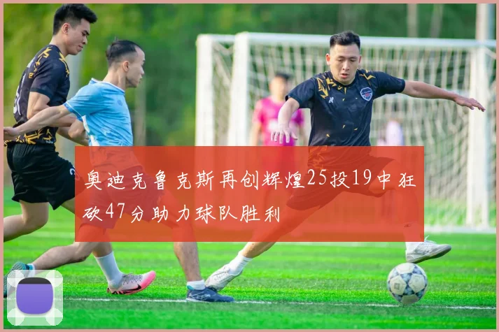 奥迪克鲁克斯再创辉煌25投19中狂砍47分助力球队胜利