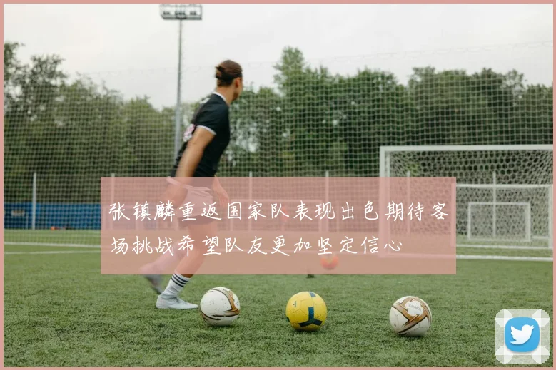 张镇麟重返国家队表现出色期待客场挑战希望队友更加坚定信心