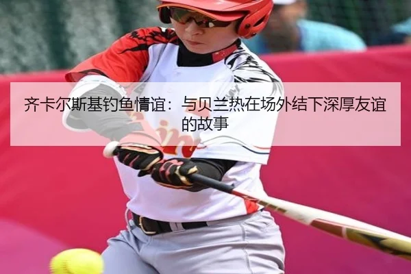 齐卡尔斯基钓鱼情谊:与贝兰热在场外结下深厚友谊的故事(188bet)